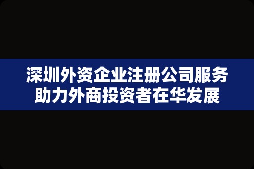 深圳外资企业注册公司服务助力外商投资者在华发展