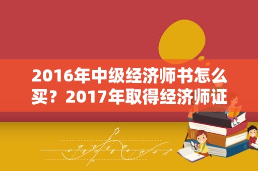 2016年中级经济师书怎么买？2017年取得经济师证2022年能考高级吗？