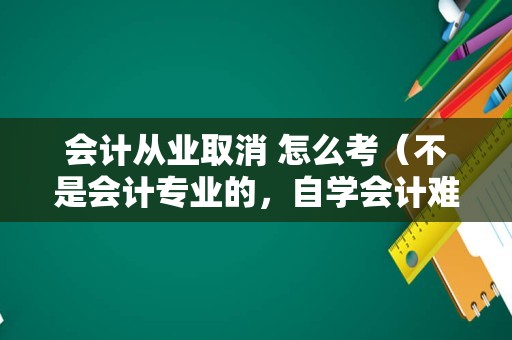 会计从业取消 怎么考（不是会计专业的，自学会计难吗，会计证好考吗？）