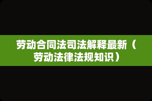 劳动合同法司法解释最新（劳动法律法规知识）