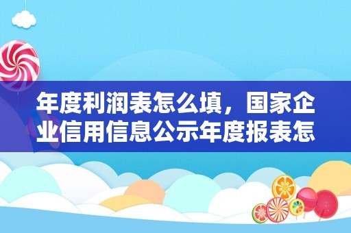 年度利润表怎么填，国家企业信用信息公示年度报表怎么填？