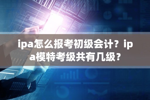 ipa怎么报考初级会计？ipa模特考级共有几级？