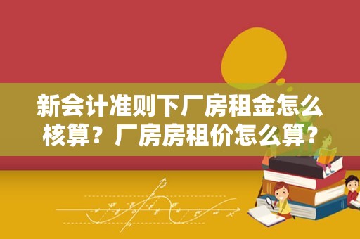 新会计准则下厂房租金怎么核算？厂房房租价怎么算？