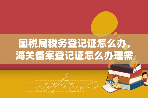 国税局税务登记证怎么办，海关备案登记证怎么办理需要什么资料还有对外检验检疫局、外汇管理局登记，办理这些需要什么资料!急？