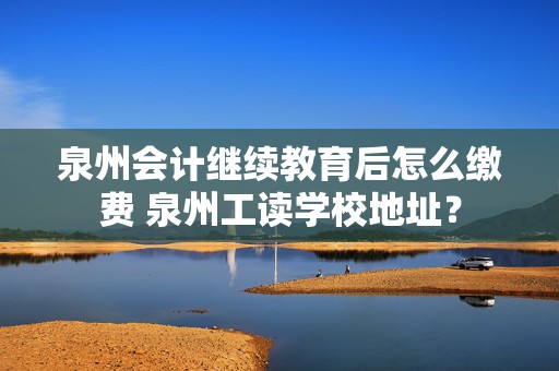 泉州会计继续教育后怎么缴费 泉州工读学校地址？