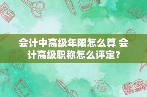 会计中高级年限怎么算 会计高级职称怎么评定？