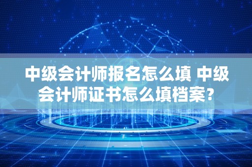 中级会计师报名怎么填 中级会计师证书怎么填档案？