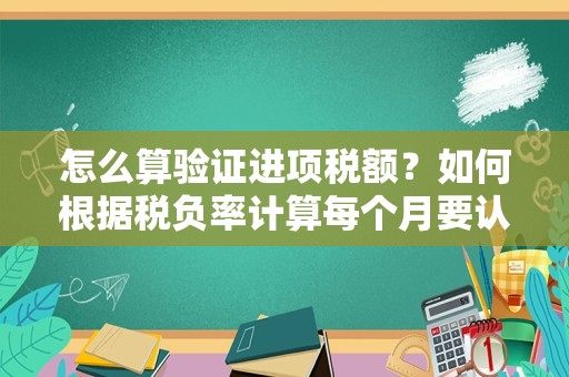 怎么算验证进项税额？如何根据税负率计算每个月要认证的进项税额？