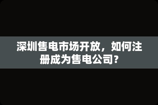 深圳售电市场开放，如何注册成为售电公司？