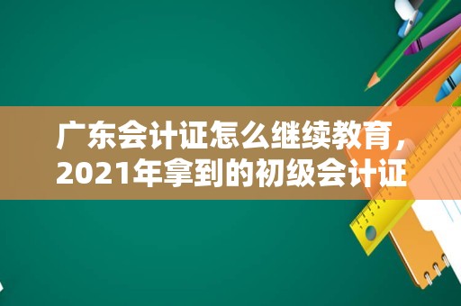 广东会计证怎么继续教育，2021年拿到的初级会计证什么时候继续教育？