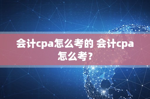 会计cpa怎么考的 会计cpa怎么考？