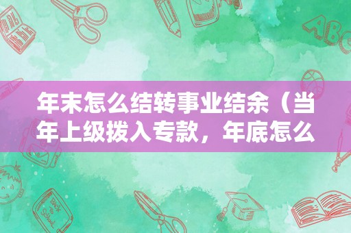 年末怎么结转事业结余（当年上级拨入专款，年底怎么结余？）