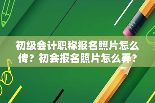 初级会计职称报名照片怎么传？初会报名照片怎么弄？