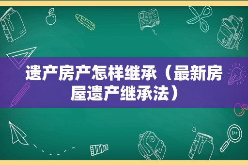 遗产房产怎样继承（最新房屋遗产继承法）